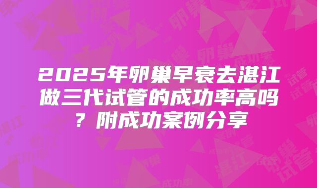 2025年卵巢早衰去湛江做三代试管的成功率高吗?附成功案例分享