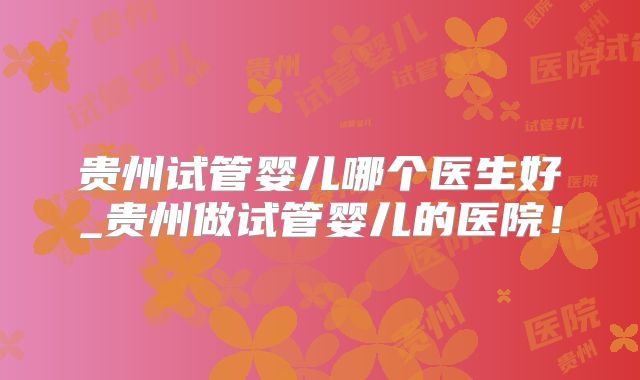 贵州试管婴儿哪个医生好_贵州做试管婴儿的医院!