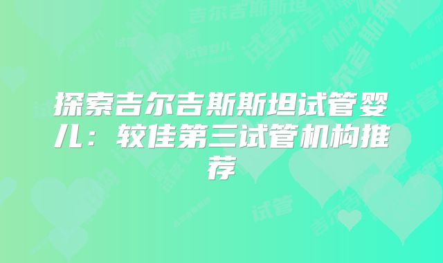 探索吉尔吉斯斯坦试管婴儿:较佳第三试管机构推荐