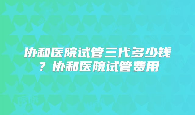 协和医院试管三代多少钱?协和医院试管费用
