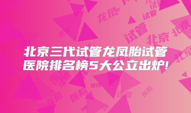 北京三代试管龙凤胎试管医院排名榜5大公立出炉!