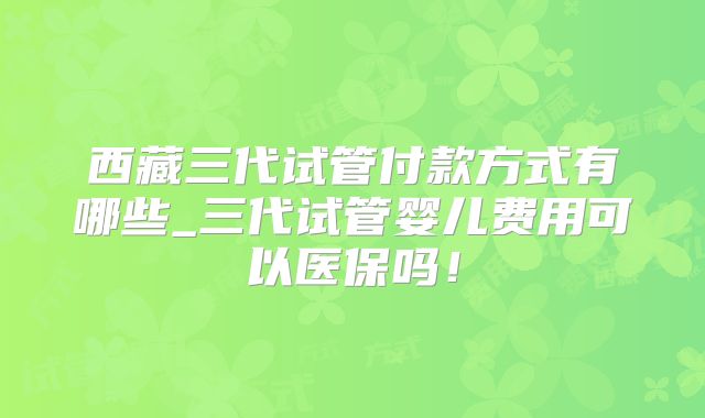 西藏三代试管付款方式有哪些_三代试管婴儿费用可以医保吗！