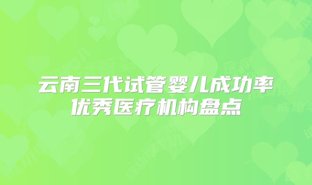 云南三代试管婴儿成功率优秀医疗机构盘点