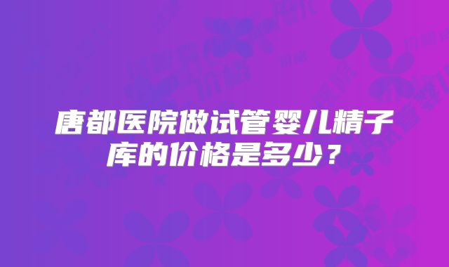 唐都医院做试管婴儿精子库的价格是多少？