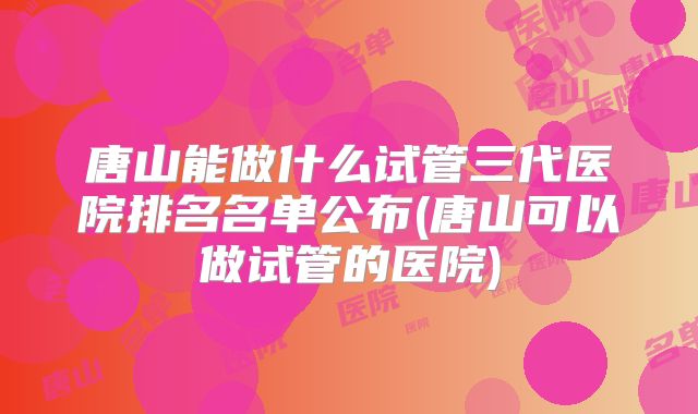 唐山能做什么试管三代医院排名名单公布(唐山可以做试管的医院)