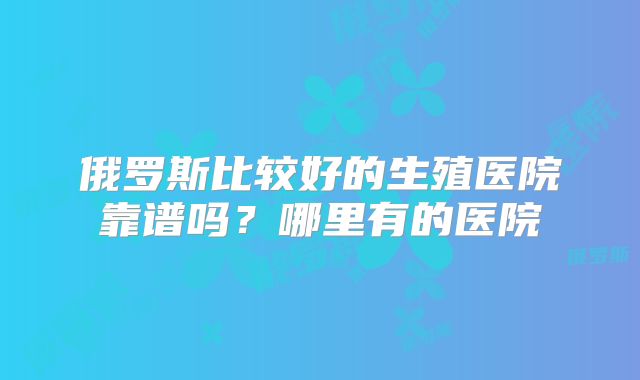 俄罗斯比较好的生殖医院靠谱吗？哪里有的医院