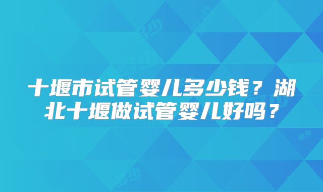 十堰市试管婴儿多少钱?湖北十堰做试管婴儿好吗?