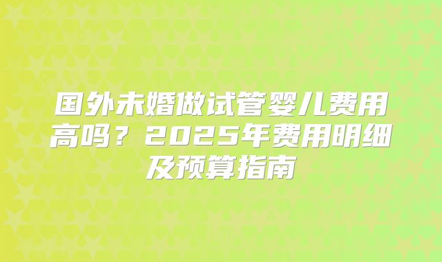 国外未婚做试管婴儿费用高吗？2025年费用明细及预算指南