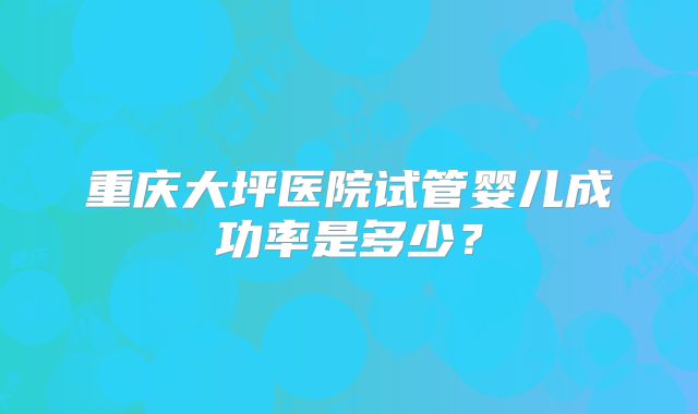 重庆大坪医院试管婴儿成功率是多少?