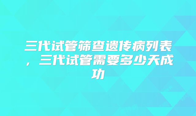 三代试管筛查遗传病列表，三代试管需要多少天成功