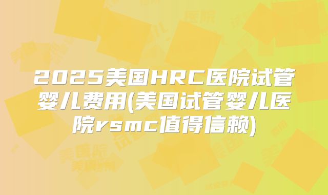2025美国HRC医院试管婴儿费用(美国试管婴儿医院rsmc值得信赖)