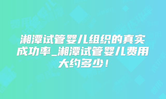 湘潭试管婴儿组织的真实成功率_湘潭试管婴儿费用大约多少！