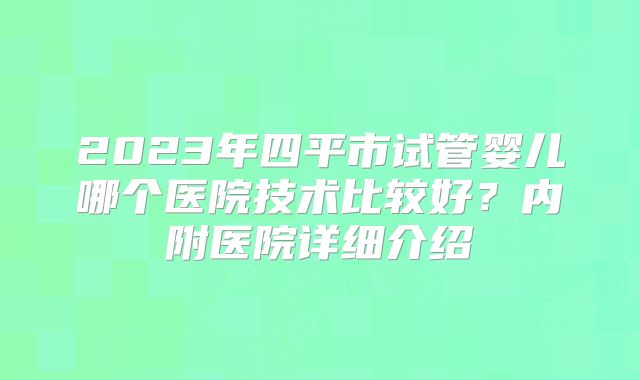 2023年四平市试管婴儿哪个医院技术比较好？内附医院详细介绍