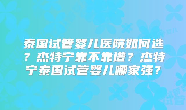 泰国试管婴儿医院如何选?杰特宁靠不靠谱?杰特宁泰国试管婴儿哪家强?