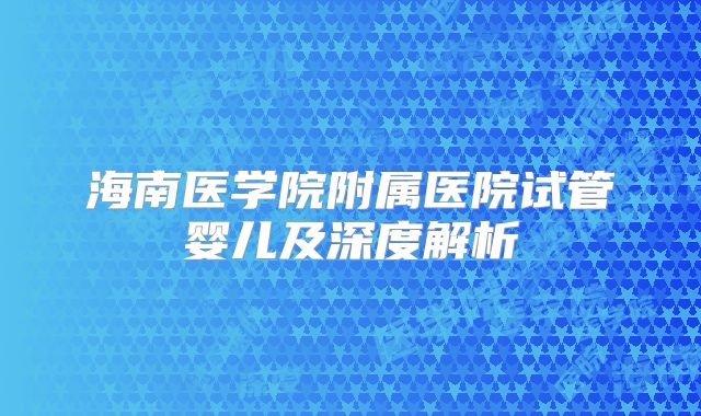 海南医学院附属医院试管婴儿及深度解析