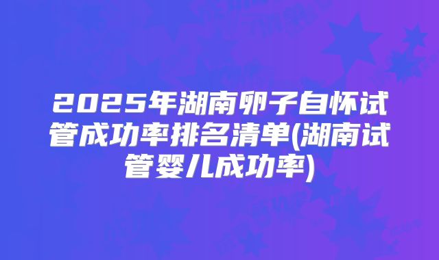 2025年湖南卵子自怀试管成功率排名清单(湖南试管婴儿成功率)