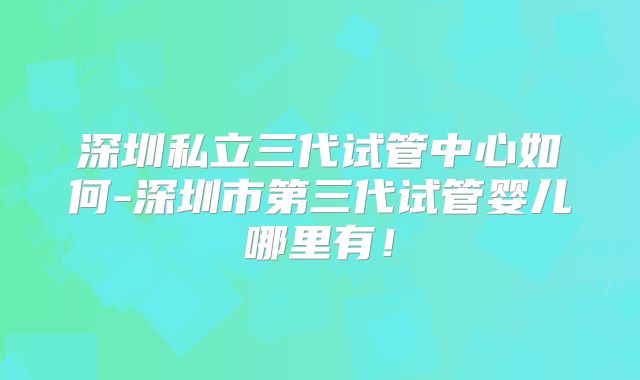 深圳私立三代试管中心如何-深圳市第三代试管婴儿哪里有！