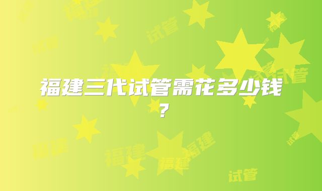 福建三代试管需花多少钱？