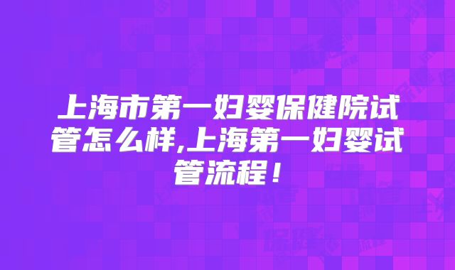 上海市第一妇婴保健院试管怎么样,上海第一妇婴试管流程！