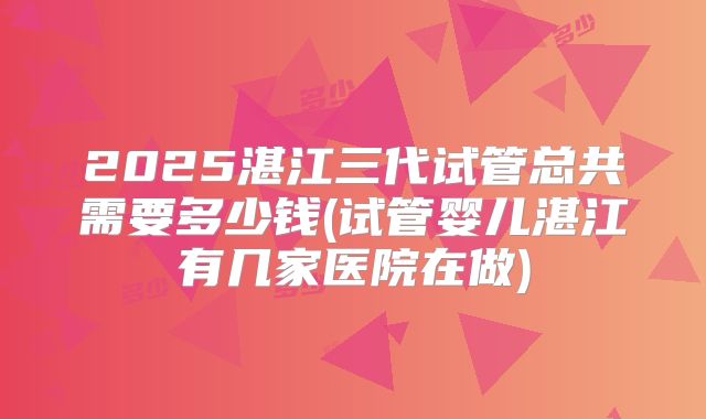 2025湛江三代试管总共需要多少钱(试管婴儿湛江有几家医院在做)