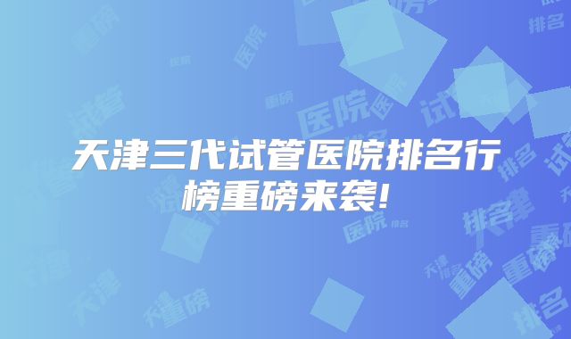 天津三代试管医院排名行榜重磅来袭!