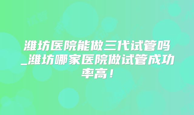 潍坊医院能做三代试管吗_潍坊哪家医院做试管成功率高！