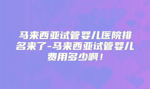 马来西亚试管婴儿医院排名来了-马来西亚试管婴儿费用多少啊!