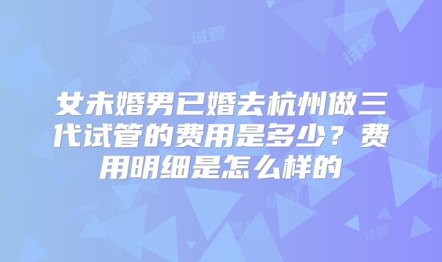 女未婚男已婚去杭州做三代试管的费用是多少？费用明细是怎么样的