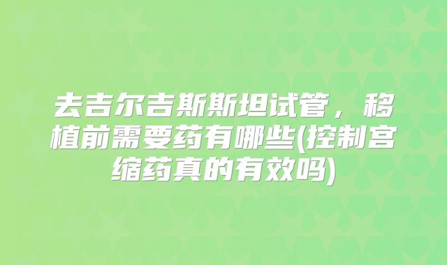 去吉尔吉斯斯坦试管，移植前需要药有哪些(控制宫缩药真的有效吗)