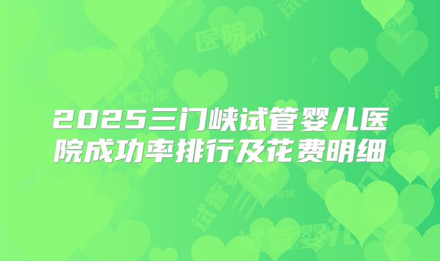 2025三门峡试管婴儿医院成功率排行及花费明细