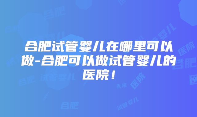 合肥试管婴儿在哪里可以做-合肥可以做试管婴儿的医院！