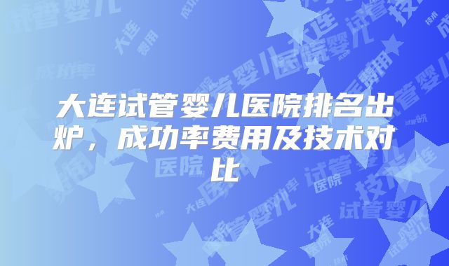 大连试管婴儿医院排名出炉，成功率费用及技术对比