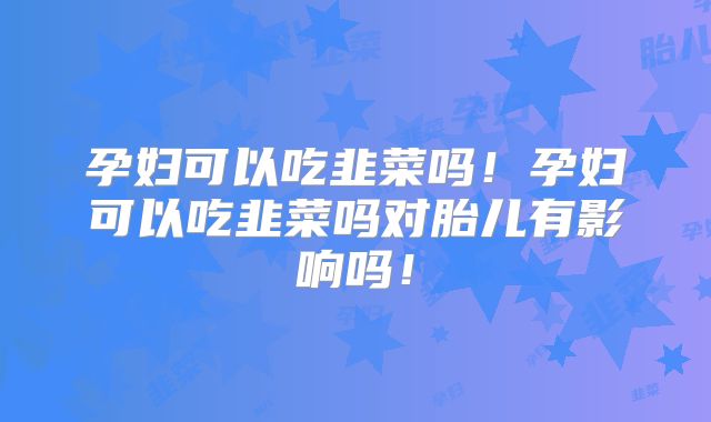孕妇可以吃韭菜吗！孕妇可以吃韭菜吗对胎儿有影响吗！