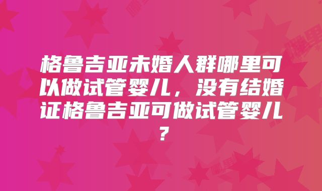 格鲁吉亚未婚人群哪里可以做试管婴儿，没有结婚证格鲁吉亚可做试管婴儿？
