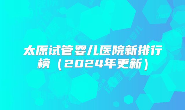 太原试管婴儿医院新排行榜（2024年更新）