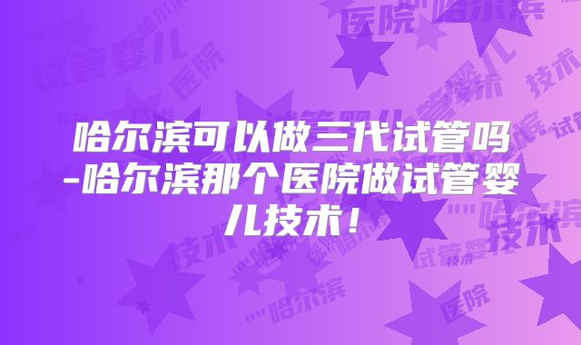 哈尔滨可以做三代试管吗-哈尔滨那个医院做试管婴儿技术！