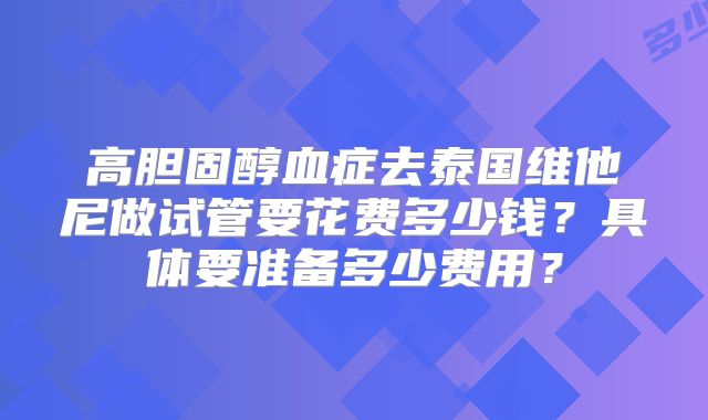 高胆固醇血症去泰国维他尼做试管要花费多少钱？具体要准备多少费用？