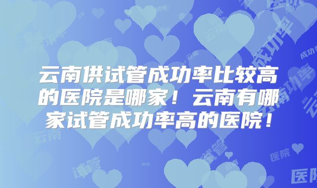 云南供试管成功率比较高的医院是哪家!云南有哪家试管成功率高的医院!