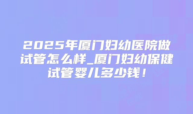 2025年厦门妇幼医院做试管怎么样_厦门妇幼保健试管婴儿多少钱！