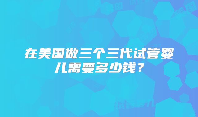 在美国做三个三代试管婴儿需要多少钱？