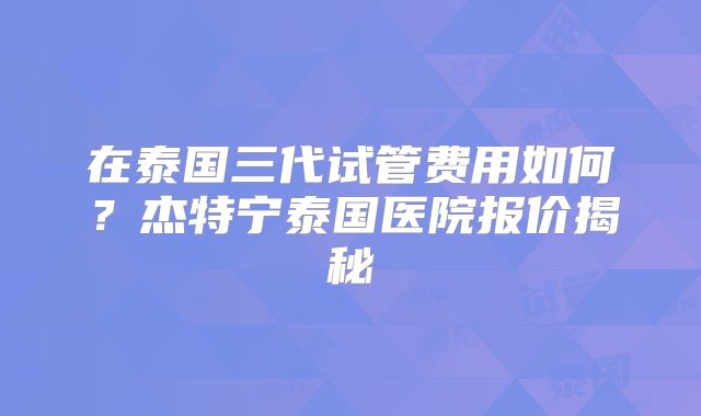 在泰国三代试管费用如何？杰特宁泰国医院报价揭秘
