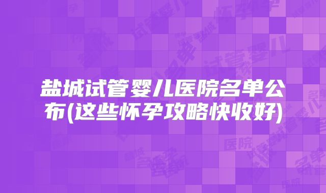 盐城试管婴儿医院名单公布(这些怀孕攻略快收好)