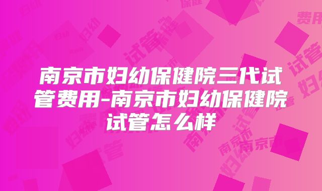 南京市妇幼保健院三代试管费用-南京市妇幼保健院试管怎么样