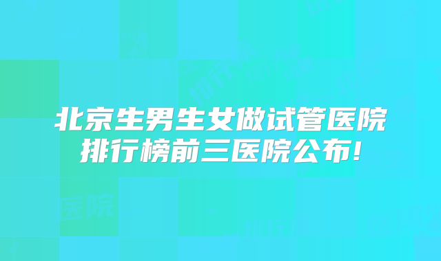 北京生男生女做试管医院排行榜前三医院公布!