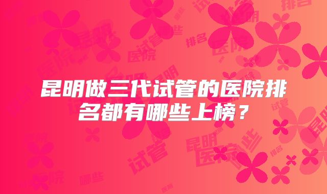 昆明做三代试管的医院排名都有哪些上榜？
