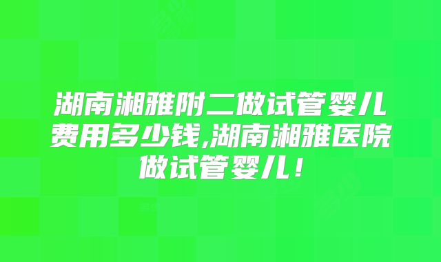 湖南湘雅附二做试管婴儿费用多少钱,湖南湘雅医院做试管婴儿！