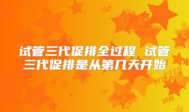 试管三代促排全过程 试管三代促排是从第几天开始