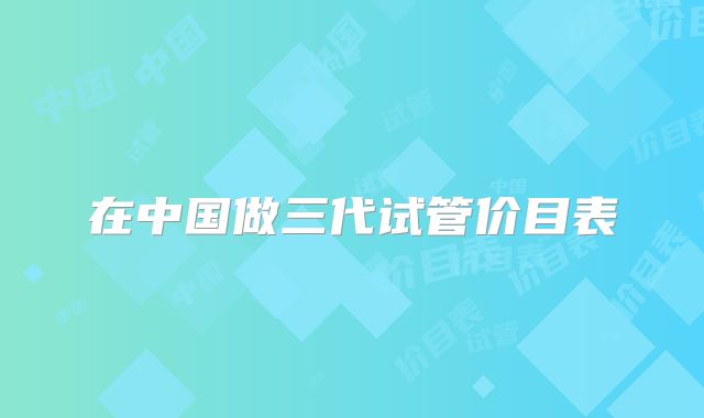 在中国做三代试管价目表