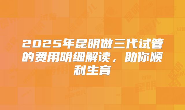 2025年昆明做三代试管的费用明细解读，助你顺利生育