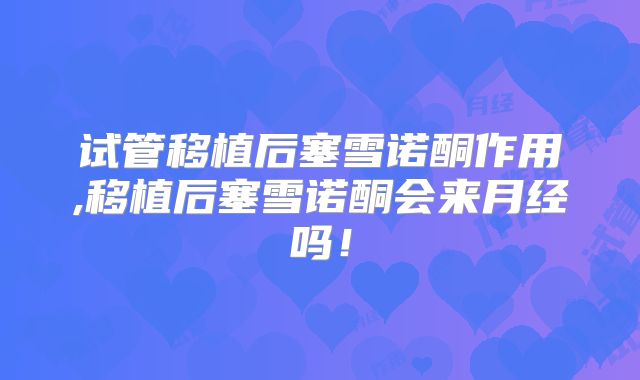 试管移植后塞雪诺酮作用,移植后塞雪诺酮会来月经吗！